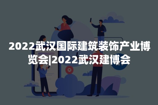 2022武汉国际建筑装饰产业博览会|2022武汉建博会