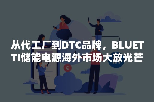 从代工厂到DTC品牌，BLUETTI储能电源海外市场大放光芒