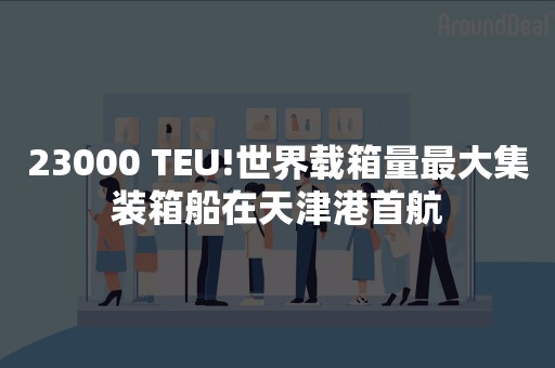 23000 TEU!世界载箱量最大集装箱船在天津港首航