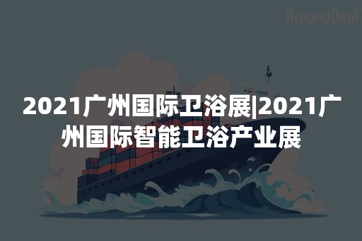 2021广州国际卫浴展|2021广州国际智能卫浴产业展