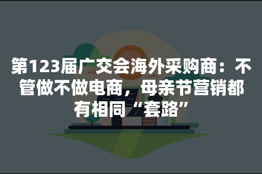 第123届广交会海外采购商：不管做不做电商，母亲节营销都有相同“套路”