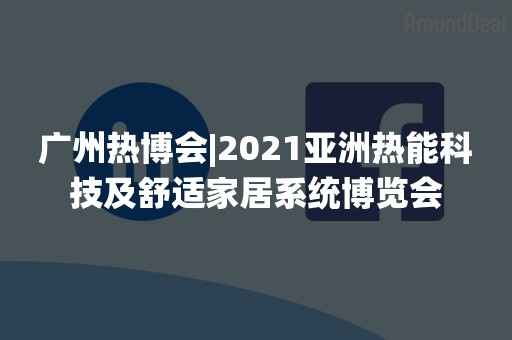 广州热博会|2021亚洲热能科技及舒适家居系统博览会