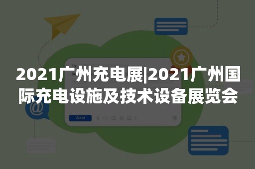 2021广州充电展|2021广州国际充电设施及技术设备展览会