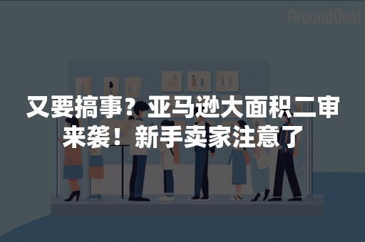 又要搞事？亚马逊大面积二审来袭！新手卖家注意了