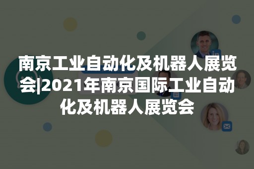 南京工业自动化及机器人展览会|2021年南京国际工业自动化及机器人展览会