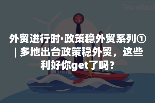 外贸进行时·政策稳外贸系列① | 多地出台政策稳外贸，这些利好你get了吗？