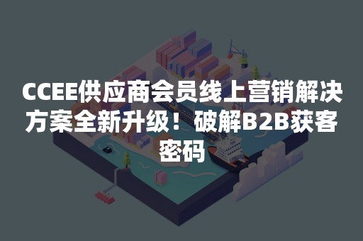 CCEE供应商会员线上营销解决方案全新升级！破解B2B获客密码