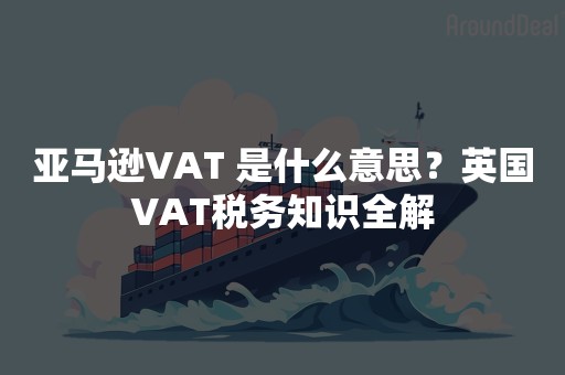 亚马逊VAT 是什么意思？英国VAT税务知识全解