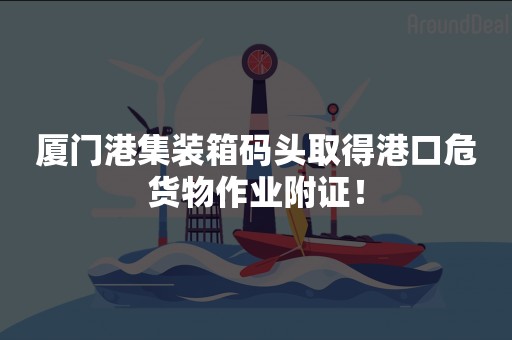 厦门港集装箱码头取得港口危货物作业附证！