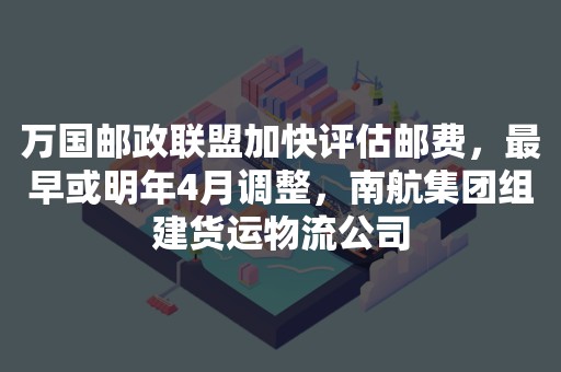 万国邮政联盟加快评估邮费，最早或明年4月调整，南航集团组建货运物流公司