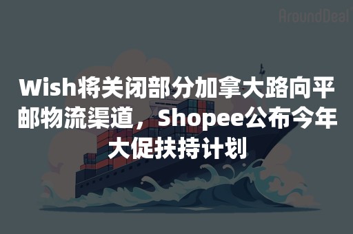 Wish将关闭部分加拿大路向平邮物流渠道，Shopee公布今年大促扶持计划