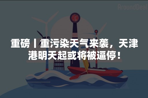 重磅丨重污染天气来袭，天津港明天起或将被逼停！