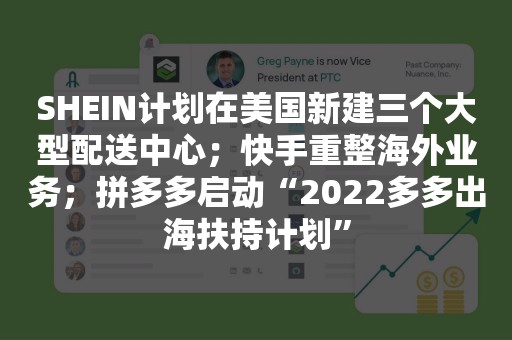 SHEIN计划在美国新建三个大型配送中心；快手重整海外业务；拼多多启动“2022多多出海扶持计划”