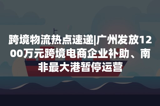 跨境物流热点速递|广州发放1200万元跨境电商企业补助、南非最大港暂停运营