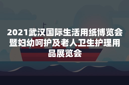 2021武汉国际生活用纸博览会暨妇幼呵护及老人卫生护理用品展览会