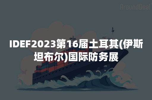 IDEF2023第16届土耳其(伊斯坦布尔)国际防务展