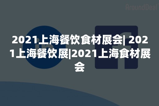 2021上海餐饮食材展会| 2021上海餐饮展|2021上海食材展会