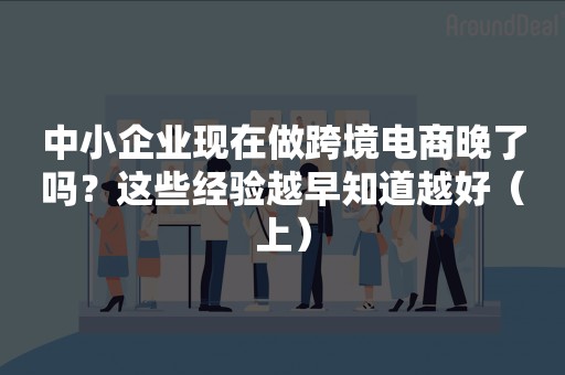 中小企业现在做跨境电商晚了吗？这些经验越早知道越好（上）