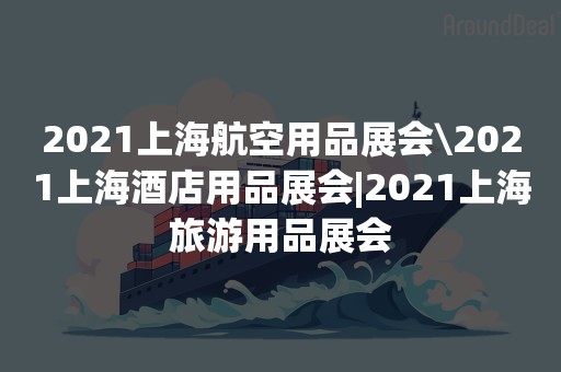 2021上海航空用品展会\2021上海酒店用品展会|2021上海旅游用品展会