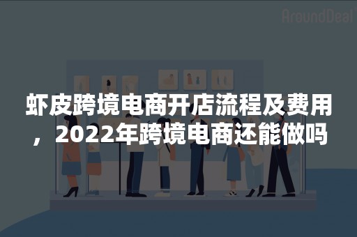 虾皮跨境电商开店流程及费用，2022年跨境电商还能做吗