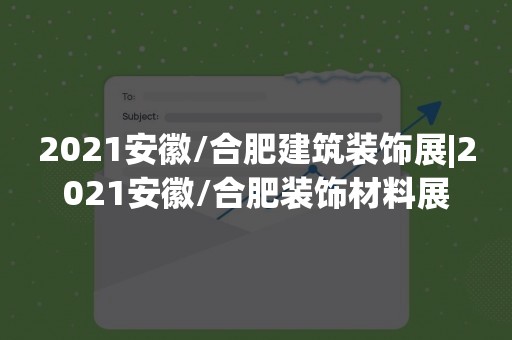 2021安徽/合肥建筑装饰展|2021安徽/合肥装饰材料展