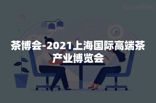 茶博会-2021上海国际高端茶产业博览会