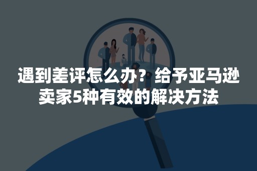 遇到差评怎么办？给予亚马逊卖家5种有效的解决方法