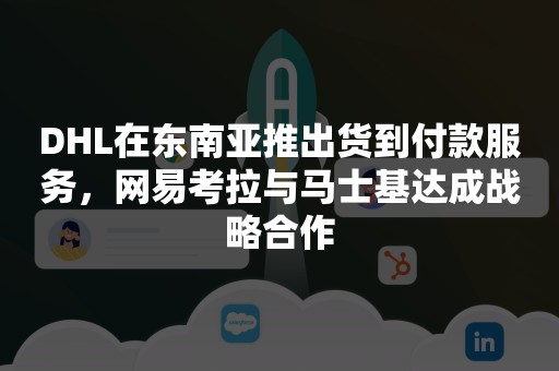 DHL在东南亚推出货到付款服务，网易考拉与马士基达成战略合作