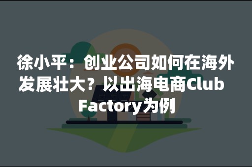 徐小平：创业公司如何在海外发展壮大？以出海电商Club  Factory为例