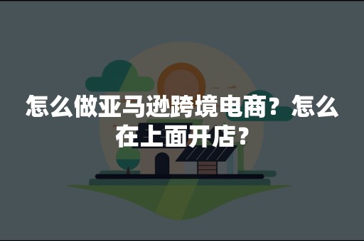 怎么做亚马逊跨境电商？怎么在上面开店？