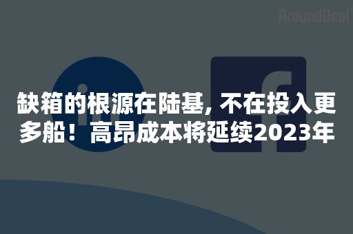 缺箱的根源在陆基, 不在投入更多船！高昂成本将延续2023年