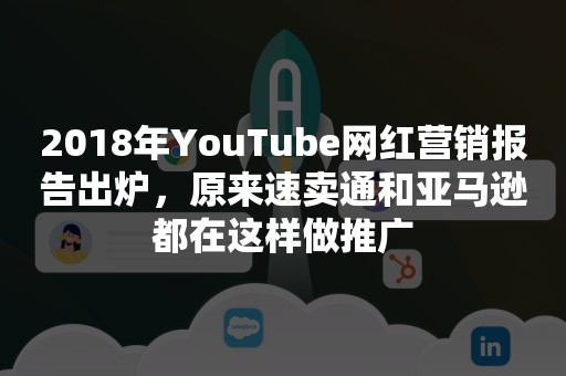 2018年YouTube网红营销报告出炉，原来速卖通和亚马逊都在这样做推广