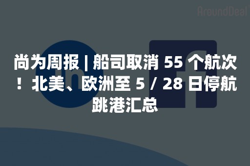 尚为周报 | 船司取消 55 个航次！北美、欧洲至 5 / 28 日停航跳港汇总