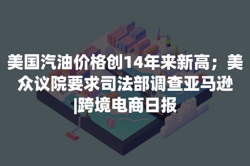 美国汽油价格创14年来新高；美众议院要求司法部调查亚马逊|跨境电商日报