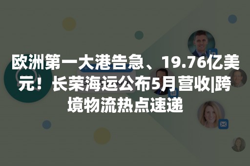 欧洲第一大港告急、19.76亿美元！长荣海运公布5月营收|跨境物流热点速递