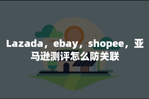 Lazada，ebay，shopee，亚马逊测评怎么防关联