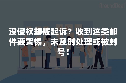 没侵权却被起诉？收到这类邮件要警惕，未及时处理或被封号！