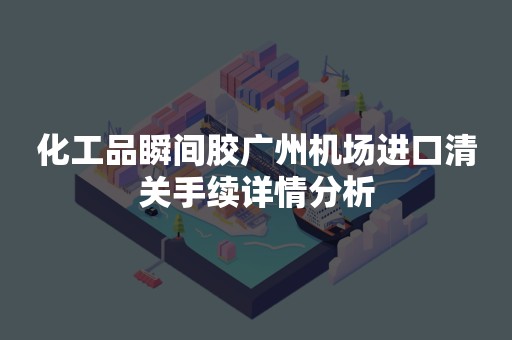 化工品瞬间胶广州机场进口清关手续详情分析