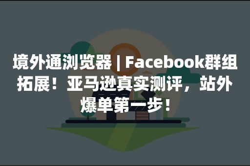 境外通浏览器 | Facebook群组拓展！亚马逊真实测评，站外爆单第一步！