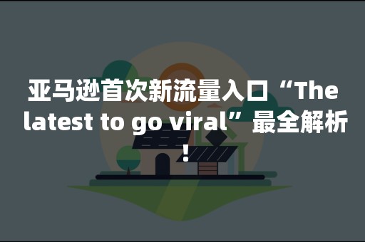 亚马逊首次新流量入口“The latest to go viral”最全解析！