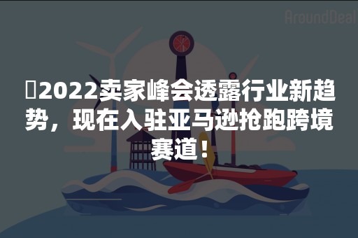 ​2022卖家峰会透露行业新趋势，现在入驻亚马逊抢跑跨境赛道！