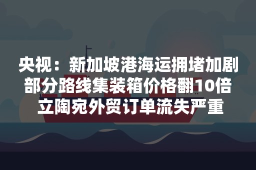 央视：新加坡港海运拥堵加剧 部分路线集装箱价格翻10倍  立陶宛外贸订单流失严重