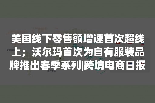 美国线下零售额增速首次超线上；沃尔玛首次为自有服装品牌推出春季系列|跨境电商日报