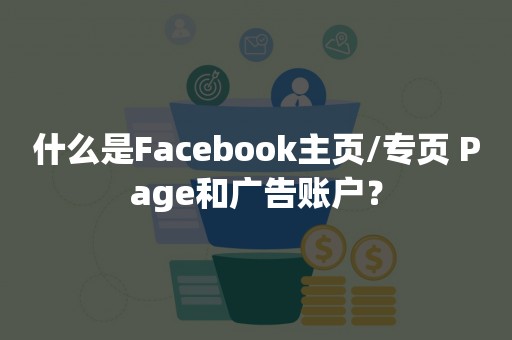 什么是Facebook主页/专页 Page和广告账户？