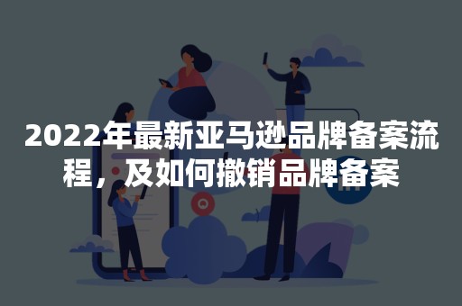 2022年最新亚马逊品牌备案流程，及如何撤销品牌备案