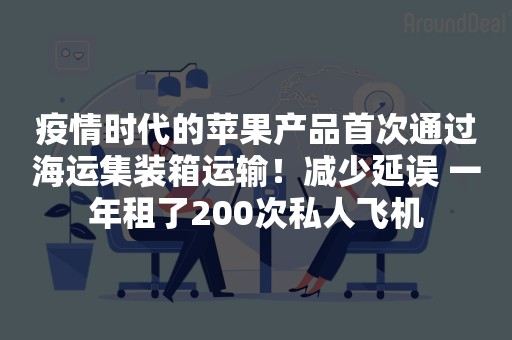 疫情时代的苹果产品首次通过海运集装箱运输！减少延误 一年租了200次私人飞机