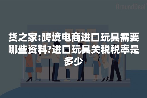 货之家:跨境电商进口玩具需要哪些资料?进口玩具关税税率是多少