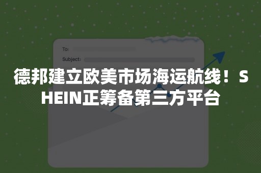 德邦建立欧美市场海运航线！SHEIN正筹备第三方平台