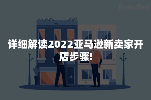 详细解读2022亚马逊新卖家开店步骤!