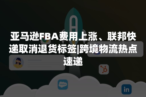 亚马逊FBA费用上涨、联邦快递取消退货标签|跨境物流热点速递